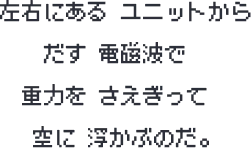 左右にある ユニットから だす 電磁波で 重力を さえぎって 空に 浮かぶのだ。