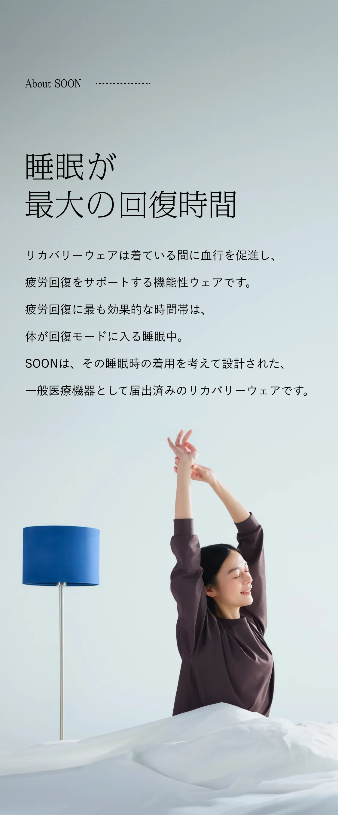 About SOON 睡眠が最大の回復時間。リカバリーウェアは着ている間に血行を促進し、疲労回復をサポートする機能性ウェアです。疲労回復に最も効果的な時間帯は、体が回復モードに入る睡眠中。SOONは、その睡眠時の着用を考えて設計された、一般医療機器として届出済みのリカバリーウェアです。